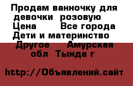 Продам ванночку для девочки (розовую). › Цена ­ 1 - Все города Дети и материнство » Другое   . Амурская обл.,Тында г.